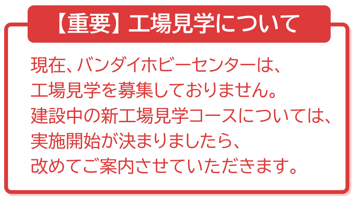 現在、バンダイホビーセンターは工場見学を募集しておりません。建設中の新工場見学コースについては、実施開始が決まりましたら改めてご案内させていただきます。